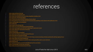 references
• http://www.skullsecurity.org/
• http://deblaze-tool.appspot.com
• http://www.securitytube-tools.net/index.php@title=Grabber.html
• http://rgaucher.info/beta/grabber/
• http://howtohack.poly.edu/wiki/Padding_Oracle_Attack
• http://blog.gdssecurity.com/labs/2010/9/14/automated-padding-oracle-attacks-with-padbuster.html
• https://code.google.com/p/skipfish/
• http://w3af.org/
• http://wapiti.sourceforge.net/
• http://www.scrt.ch/en/attack/downloads/webshag
• http://www.hackingdna.com/2013/01/webshag-on-backtrack-5.html
• http://www.digininja.org/projects/cewl.php
• http://hashcat.net
• https://code.google.com/p/pyrit
• http://www.securiteam.com/tools/5JP0I2KFPA.html
• http://freecode.com/projects/chntpw
• http://whatisgon.wordpress.com/2010/01/28/chntpw-tutorial-resetting-windows-passwords-editing-registry-linux/
• http://www.cgsecurity.org/cmospwd.txt
• http://adaywithtape.blogspot.co.uk/2011/05/creating-wordlists-with-crunch-v30.html
• http://hashcat.net
• http://ixplizit.wordpress.com/2012/04/08/hashcat-the-very-basic/
• https://code.google.com/p/hash-identifier/
• http://www.osix.net/modules/article/?id=455
List of Tools for Kali Linux 2013 665
 