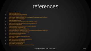 references
• http://www.digininja.org
• http://thesprawl.org/projects/dnschef/
• http://hackingrelated.wordpress.com
• http://r00tsec.blogspot.co.uk/2011/07/hacking-with-evilgrade-on-backtrack5.html
• https://github.com/vecna/sniffjoke
• http://tcpreplay.synfin.net
• http://dallachiesa.com/code/rtpbreak/doc/rtpbreak_en.html
• http://tomeko.net/other/sipp/sipp_cheatsheet.php?lang=pl
• http://sipp.sourceforge.net/
• https://code.google.com/p/sipvicious/wiki/GettingStarted
• http://voiphopper.sourceforge.net/
• http://ohdae.github.io/Intersect-2.5/#Intro
• http://obscuresecurity.blogspot.co.uk/2013/03/powersploit-metasploit-shells.html
• http://dev.kryo.se/iodine/wiki/HowtoSetup
• http://proxychains.sourceforge.net/
• http://man.cx/ptunnel(8)
• http://www.sumitgupta.net/pwnat-example/
• https://github.com/
• http://www.dest-unreach.org/socat/doc/README
• https://bechtsoudis.com/webacoo/
• http://inundator.sourceforge.net/
• http://vinetto.sourceforge.net/
• http://www.elithecomputerguy.com/classes/hacking/
List of Tools for Kali Linux 2013 668
 
