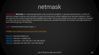 netmask
68List of Tools for Kali Linux 2013
DESCRIPTION Netmask is a netmask generation and conversion program. It accepts and produces a variety of
common network address and netmask formats. Not only can it convert address and netmask notations, but it
will optimize the masks to generate the smallest list of rules. This is very handy if you've ever configured a firewall
or router and some nasty network administrator before you decided that base 10 numbers were good places to
start and end groups of machines.
USAGE netmask [options] spec [spec...]
OPTIONS http://www.linuxcertif.com/man/1/netmask/
EXAMPLE netmask aldeid.com
EXAMPLE netmask -s aldeid.com
EXAMPLE netmask -s 192.168.100.1:192.168.100.20
EXAMPLE netmask 192.168.100.1:192.168.100.20
 