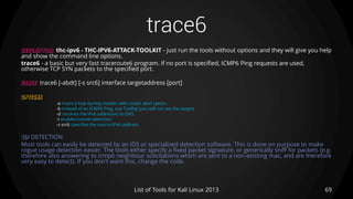 trace6
69List of Tools for Kali Linux 2013
DESCRIPTION thc-ipv6 - THC-IPV6-ATTACK-TOOLKIT - just run the tools without options and they will give you help
and show the command line options.
trace6 - a basic but very fast traceroute6 program. If no port is specified, ICMP6 Ping requests are used,
otherwise TCP SYN packets to the specified port.
USAGE trace6 [-abdt] [-s src6] interface targetaddress [port]
OPTIONS
-a insert a hop-by-hop header with router alert option.
-b instead of an ICMP6 Ping, use TooBig (you will not see the target)
-d resolves the IPv6 addresses to DNS.
-t enables tunnel detection
-s src6 specifies the source IPv6 address
TIP DETECTION
Most tools can easily be detected by an IDS or specialized detection software. This is done on purpose to make
rogue usage detection easier. The tools either specify a fixed packet signature, or generically sniff for packets (e.g.
therefore also answering to icmp6 neighbour solicitations which are sent to a non-existing mac, and are therefore
very easy to detect). If you don't want this, change the code.
 