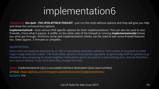 implementation6
74List of Tools for Kali Linux 2013
DESCRIPTION thc-ipv6 - THC-IPV6-ATTACK-TOOLKIT - just run the tools without options and they will give you help
and show the command line options.
implementation6 - tests various IPv6 specific options for their implementations. This can also be used to test
firewalls, check what it passes. A sniffer on the other side of the firewall or running implementation6d shows
you what got through. Performs some ipv6 implementation checks, can be used to test some firewall features
too. Takes approx. 2 minutes to complete.
TIP DETECTION
Most tools can easily be detected by an IDS or specialized detection software. This is done on purpose to make
rogue usage detection easier. The tools either specify a fixed packet signature, or generically sniff for packets (e.g.
therefore also answering to icmp6 neighbor solitications which are sent to a non-existing mac, and are therefore
very easy to detect). If you dont want this, change the code.
USAGE implementation6 [-p] [-s sourceip6] interface destination [test-case-number]
OPTIONS https://github.com/mmoya/thc-ipv6/blob/master/implementation6.c
EXAMPLE n/a
 