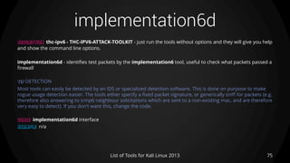 implementation6d
75List of Tools for Kali Linux 2013
DESCRIPTION thc-ipv6 - THC-IPV6-ATTACK-TOOLKIT - just run the tools without options and they will give you help
and show the command line options.
implementation6d - identifies test packets by the implementation6 tool, useful to check what packets passed a
firewall
TIP DETECTION
Most tools can easily be detected by an IDS or specialized detection software. This is done on purpose to make
rogue usage detection easier. The tools either specify a fixed packet signature, or generically sniff for packets (e.g.
therefore also answering to icmp6 neighbour solicitations which are sent to a non-existing mac, and are therefore
very easy to detect). If you don't want this, change the code.
USAGE implementation6d interface
EXAMPLE n/a
 