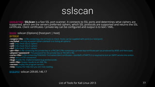 sslscan
77List of Tools for Kali Linux 2013
DESCRIPTION SSLScan is a fast SSL port scanner. It connects to SSL ports and determines what ciphers are
supported, which are the servers preferred ciphers, which SSL protocols are supported and returns the SSL
certificate. Client certificates / private key can be configured and output is to text / XML.
USAGE sslscan [Options] [host:port | host]
OPTIONS
--targets=<file> A file containing a list of hosts to check. Hosts can be supplied with ports (i.e. host:port)
--no-failed List only accepted ciphers (default is to listing all ciphers)
--ssl2 Only check SSLv2 ciphers
--ssl3 Only check SSLv3 ciphers
--tls1 Only check TLSv1 ciphers
--pk=<file> A file containing the private key or a PKCS#12 file containing a private key/certificate pair (as produced by MSIE and Netscape).
--pkpass=<password> The password for the private key or PKCS#12 file.
--certs=<file> A file containing PEM/ASN1 formatted client certificates.--starttlsIf a STARTTLS is required to kick an SMTP service into action.
--http Test a HTTP connection.
--bugs Enable SSL implementation bug workarounds.
--xml=<file> Output results to an XML file.
--version Display the program version.
--help Display the help text you are now reading.
EXAMPLE sslscan 209.85.146.17
 