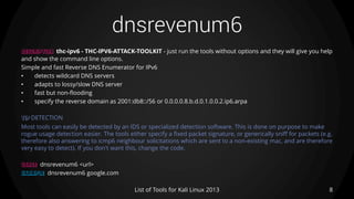 dnsrevenum6
8List of Tools for Kali Linux 2013
DESCRIPTION thc-ipv6 - THC-IPV6-ATTACK-TOOLKIT - just run the tools without options and they will give you help
and show the command line options.
Simple and fast Reverse DNS Enumerator for IPv6
• detects wildcard DNS servers
• adapts to lossy/slow DNS server
• fast but non-flooding
• specify the reverse domain as 2001:db8::/56 or 0.0.0.0.8.b.d.0.1.0.0.2.ip6.arpa
TIP DETECTION
Most tools can easily be detected by an IDS or specialized detection software. This is done on purpose to make
rogue usage detection easier. The tools either specify a fixed packet signature, or generically sniff for packets (e.g.
therefore also answering to icmp6 neighbour solicitations which are sent to a non-existing mac, and are therefore
very easy to detect). If you don't want this, change the code.
USAGE dnsrevenum6 <url>
EXAMPLE dnsrevenum6 google.com
 