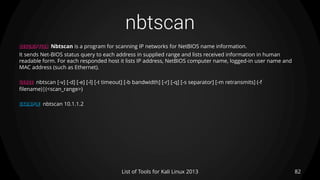nbtscan
82List of Tools for Kali Linux 2013
DESCRIPTION Nbtscan is a program for scanning IP networks for NetBIOS name information.
It sends Net‐BIOS status query to each address in supplied range and lists received information in human
readable form. For each responded host it lists IP address, NetBIOS computer name, logged-in user name and
MAC address (such as Ethernet).
USAGE nbtscan [-v] [-d] [-e] [-l] [-t timeout] [-b bandwidth] [-r] [-q] [-s separator] [-m retransmits] (-f
filename)|(<scan_range>)
EXAMPLE nbtscan 10.1.1.2
 