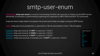 smtp-user-enum
86List of Tools for Kali Linux 2013
DESCRIPTION smtp-user-enum is a tool for enumerating OS-level user accounts on Solaris via the SMTP service
(sendmail). Enumeration is performed by inspecting the responses to VRFY, EXPN and RCPT TO commands.
smtp-user-enum simply needs to be passed a list of users and at least one target running an SMTP service.
USAGE smtp-user-enum.pl [options] (-u username|-U file-of-usernames) (-t host|-T file-of-targets)
EXAMPLE smtp-user-enum.pl -M VRFY -U users.txt -t 10.0.0.1
EXAMPLE smtp-user-enum.pl -M EXPN -U users.txt -t 10.0.0.1
EXAMPLE smtp-user-enum.pl -M RCPT -U users.txt -t 10.0.0.1
EXAMPLE ./smtp-user-enum.pl -D example.com -M RCPT -U users.txt -t 10.0.0.1
$ head users.txt
root
Bin
daemon
adm
lp
sync
shutdown
halt
mail
news
 