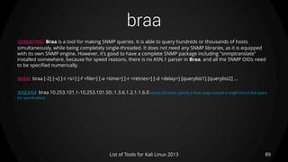 braa
89List of Tools for Kali Linux 2013
DESCRIPTION Braa is a tool for making SNMP queries. It is able to query hundreds or thousands of hosts
simultaneously, while being completely single-threaded. It does not need any SNMP libraries, as it is equipped
with its own SNMP engine. However, it's good to have a complete SNMP package including "snmptranslate"
installed somewhere, because for speed reasons, there is no ASN.1 parser in Braa, and all the SNMP OIDs need
to be specified numerically.
USAGE braa [-2] [-v] [-t <s>] [-f <file>] [-a <time>] [-r <retries>] [-d <delay>] [querylist1] [querylist2] ...
EXAMPLE braa 10.253.101.1-10.253.101.50:.1.3.6.1.2.1.1.6.0 (query 50 hosts; specify a host range instead a single host in the query
list specification)
 