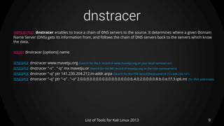 dnstracer
9List of Tools for Kali Linux 2013
DESCRIPTION dnstracer enables to trace a chain of DNS servers to the source. It determines where a given Domain
Name Server (DNS) gets its information from, and follows the chain of DNS servers back to the servers which know
the data.
USAGE dnstracer [options] name
EXAMPLE dnstracer www.mavetju.org (Search for the A record of www.mavetju.org on your local nameserver)
EXAMPLE dnstracer "-s" . "-q" mx mavetju.or (Search for the MX record of mavetju.org on the root-nameservers)
EXAMPLE dnstracer "-q" ptr 141.230.204.212.in-addr.arpa (Search for the PTR record (hostname) of 212.204.230.141)
EXAMPLE dnstracer "-q" ptr "-s" . "-o“ 2.0.0.0.0.0.0.0.0.0.0.0.0.0.0.0.0.6.4.0.2.0.0.0.0.8.b.0.e.f.f.3.ip6.int (for IPv6 addresses)
 