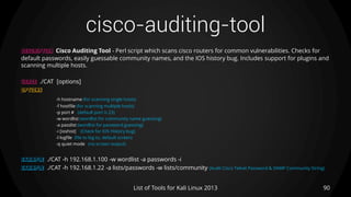 cisco-auditing-tool
90List of Tools for Kali Linux 2013
DESCRIPTION Cisco Auditing Tool - Perl script which scans cisco routers for common vulnerabilities. Checks for
default passwords, easily guessable community names, and the IOS history bug. Includes support for plugins and
scanning multiple hosts.
USAGE ./CAT [options]
OPTIONS
-h hostname (for scanning single hosts)
-f hostfile (for scanning multiple hosts)
-p port # (default port is 23)
-w wordlist (wordlist for community name guessing)
-a passlist (wordlist for password guessing)
-i [ioshist] (Check for IOS History bug)
-l logfile (file to log to, default screen)
-q quiet mode (no screen output)
EXAMPLE ./CAT -h 192.168.1.100 -w wordlist -a passwords -i
EXAMPLE ./CAT -h 192.168.1.22 -a lists/passwords -w lists/community (Audit Cisco Telnet Password & SNMP Community String)
 