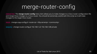 merge-router-config
93List of Tools for Kali Linux 2013
DESCRIPTION The merge-router-config menu item allows you to make changes to a Cisco router configuration file
and merge those changes to a Cisco router. You should be extremely careful with this script as it will make
changes to the target Cisco router.
USAGE ./merge-copy-config.pl <router-ip> <tftp-serverip> <community>
EXAMPLE ./merge-router-config.pl 192.168.1.22 192.168.1.88 private
 