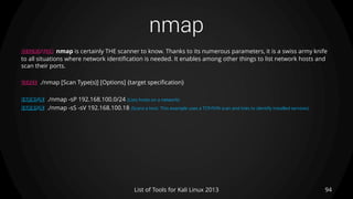 nmap
94List of Tools for Kali Linux 2013
DESCRIPTION nmap is certainly THE scanner to know. Thanks to its numerous parameters, it is a swiss army knife
to all situations where network identification is needed. It enables among other things to list network hosts and
scan their ports.
USAGE ./nmap [Scan Type(s)] [Options] {target specification}
EXAMPLE ./nmap -sP 192.168.100.0/24 (Lists hosts on a network)
EXAMPLE ./nmap -sS -sV 192.168.100.18 (Scans a host. This example uses a TCP/SYN scan and tries to identify installed services)
 