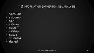 [12] INFORMATION GATHERING - SSL ANALYSIS
• sslcaudit
• ssldump
• sslh
• sslscan
• sslsniff
• sslstrip
• sslyze
• stunnel4
• tlssled
96List of Tools for Kali Linux 2013
 
