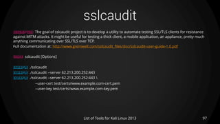 sslcaudit
97List of Tools for Kali Linux 2013
DESCRIPTION The goal of sslcaudit project is to develop a utility to automate testing SSL/TLS clients for resistance
against MITM attacks. It might be useful for testing a thick client, a mobile application, an appliance, pretty much
anything communicating over SSL/TLS over TCP.
Full documentation at: http://www.gremwell.com/sslcaudit_files/doc/sslcaudit-user-guide-1.0.pdf
USAGE sslcaudit [Options]
EXAMPLE ./sslcaudit
EXAMPLE ./sslcaudit --server 62.213.200.252:443
EXAMPLE ./sslcaudit --server 62.213.200.252:443 
--user-cert test/certs/www.example.com-cert.pem
--user-key test/certs/www.example.com-key.pem
 