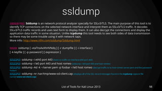 ssldump
98List of Tools for Kali Linux 2013
DESCRIPTION Ssldump is an network protocol analyzer specially for SSLv3/TLS. The main purpose of this tool is to
identify TCP connections on the selected network interface and interpret them as SSLv3/TLS traffic. It decodes
SSLv3/TLS traffic records and uses text form to display them. It can also decrypt the connections and display the
application data traffic in some situation. Unlike tcpdump this tool needs to see both sides of data transmission
so there may be some trouble using it with network taps.
More info: http://www.rtfm.com/ssldump/Ssldump.html
USAGE ssldump [ -vtaTnsAxXhHVNdq ] [ -r dumpfile ] [ -i interface ]
[ -k keyfile ] [ -p password ] [ expression ]
EXAMPLE ssldump -i eth0 port 443 (listen to traffic on interface eth0 port 443)
EXAMPLE ssldump -i le0 port 443 and host romeo (ssldump -i le0 port 443 and host romeo)
EXAMPLE ssldump -Ad -k ~/server.pem -p foobar -i le0 host romeo (decrypt traffic to to host romeo server.pem and the password
foobar)
EXAMPLE ssldump -nr /var/tmp/www-ssl-client.cap (displays all of the SSL record messages found in the tcpdump capture file
named www-ssl-client.cap)
 