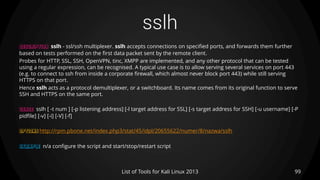 sslh
99List of Tools for Kali Linux 2013
DESCRIPTION sslh - ssl/ssh multiplexer. sslh accepts connections on specified ports, and forwards them further
based on tests performed on the first data packet sent by the remote client.
Probes for HTTP, SSL, SSH, OpenVPN, tinc, XMPP are implemented, and any other protocol that can be tested
using a regular expression, can be recognised. A typical use case is to allow serving several services on port 443
(e.g. to connect to ssh from inside a corporate firewall, which almost never block port 443) while still serving
HTTPS on that port.
Hence sslh acts as a protocol demultiplexer, or a switchboard. Its name comes from its original function to serve
SSH and HTTPS on the same port.
USAGE sslh [ -t num ] [-p listening address] [-l target address for SSL] [-s target address for SSH] [-u username] [-P
pidfile] [-v] [-i] [-V] [-f]
OPTIONS http://rpm.pbone.net/index.php3/stat/45/idpl/20655622/numer/8/nazwa/sslh
EXAMPLE n/a configure the script and start/stop/restart script
 