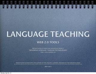 LANGUAGE TEACHING
WEB 2.0 TOOLS
PRESENTATION IS MADE FOR GRUNDTVIG PROJECT
"SEGUNDAS LENGUAS Y NUEVAS TECNOLOGIAS"
http://www.babeltic.eu
PRESENTATION IS MADE WITH THE SUPPORT OF THE LIFELONG LEARNING PROGRAM OF THE EUROPEAN UNION
This document reflects the views only of the author, and the Commission cannot be held responsible for any use which may be made of the information contained therein
2007-2013
Monday, April 22, 13
 