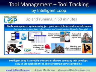 Tool Management – Tool Tracking
                          by Intelligent Loop

                  Up and running in 60 minutes




   Intelligent Loop is a mobile enterprise software company that develops
          easy to use applications to solve pressing business problems

www.intelligentloop.com    Antonio J.M. Ransom   ajmransom@intelligentloop.com
 
