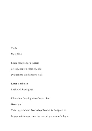 Tools
May 2015
Logic models for program
design, implementation, and
evaluation: Workshop toolkit
Karen Shakman
Sheila M. Rodriguez
Education Development Center, Inc.
Overview
This Logic Model Workshop Toolkit is designed to
help practitioners learn the overall purpose of a logic
 