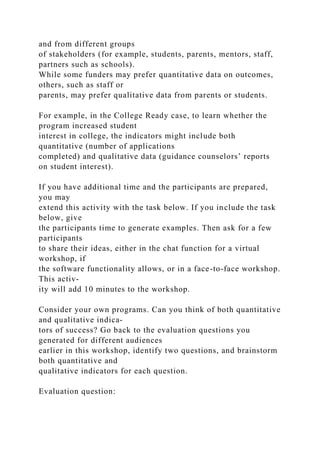 and from different groups
of stakeholders (for example, students, parents, mentors, staff,
partners such as schools).
While some funders may prefer quantitative data on outcomes,
others, such as staff or
parents, may prefer qualitative data from parents or students.
For example, in the College Ready case, to learn whether the
program increased student
interest in college, the indicators might include both
quantitative (number of applications
completed) and qualitative data (guidance counselors’ reports
on student interest).
If you have additional time and the participants are prepared,
you may
extend this activity with the task below. If you include the task
below, give
the participants time to generate examples. Then ask for a few
participants
to share their ideas, either in the chat function for a virtual
workshop, if
the software functionality allows, or in a face-to-face workshop.
This activ-
ity will add 10 minutes to the workshop.
Consider your own programs. Can you think of both quantitative
and qualitative indica-
tors of success? Go back to the evaluation questions you
generated for different audiences
earlier in this workshop, identify two questions, and brainstorm
both quantitative and
qualitative indicators for each question.
Evaluation question:
 