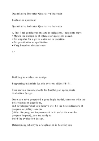 Quantitative indicator Qualitative indicator
Evaluation question:
Quantitative indicator Qualitative indicator
A few final considerations about indicators. Indicators may:
• Match the outcomes of interest or questions asked.
• Be singular for a given outcome or question.
• Be quantitative or qualitative.
• Vary based on the audience.
47
Building an evaluation design
Supporting materials for this section: slides 88–91.
This section provides tools for building an appropriate
evaluation design.
Once you have generated a good logic model, come up with the
best evaluation questions,
and developed what you believe will be the best indicators of
program or policy success
(either for program improvement or to make the case for
program impact), you are ready to
build the evaluation design.
Determining what type of evaluation is best for you
 