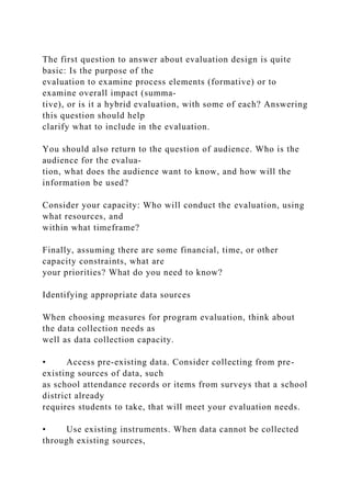 The first question to answer about evaluation design is quite
basic: Is the purpose of the
evaluation to examine process elements (formative) or to
examine overall impact (summa-
tive), or is it a hybrid evaluation, with some of each? Answering
this question should help
clarify what to include in the evaluation.
You should also return to the question of audience. Who is the
audience for the evalua-
tion, what does the audience want to know, and how will the
information be used?
Consider your capacity: Who will conduct the evaluation, using
what resources, and
within what timeframe?
Finally, assuming there are some financial, time, or other
capacity constraints, what are
your priorities? What do you need to know?
Identifying appropriate data sources
When choosing measures for program evaluation, think about
the data collection needs as
well as data collection capacity.
• Access pre-existing data. Consider collecting from pre-
existing sources of data, such
as school attendance records or items from surveys that a school
district already
requires students to take, that will meet your evaluation needs.
• Use existing instruments. When data cannot be collected
through existing sources,
 