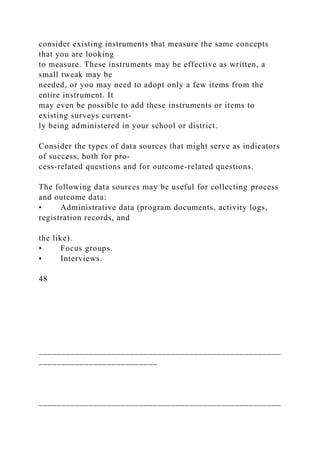 consider existing instruments that measure the same concepts
that you are looking
to measure. These instruments may be effective as written, a
small tweak may be
needed, or you may need to adopt only a few items from the
entire instrument. It
may even be possible to add these instruments or items to
existing surveys current-
ly being administered in your school or district.
Consider the types of data sources that might serve as indicators
of success, both for pro-
cess-related questions and for outcome-related questions.
The following data sources may be useful for collecting process
and outcome data:
• Administrative data (program documents, activity logs,
registration records, and
the like).
• Focus groups.
• Interviews.
48
_____________________________________________________
__________________________
_____________________________________________________
 