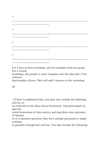 •
_____________________________________________________
__________________________
•
_____________________________________________________
__________________________
•
_____________________________________________________
__________________________
•
_____________________________________________________
__________________________
For a face-to-face workshop, ask for examples from the group.
For a virtual
workshop, ask people to enter examples into the chat pod, if the
software
functionality allows. This will add 5 minutes to the workshop.
49
If there is additional time, you may also include the following
activity as
an extension to the data source brainstorm. Ask participants to
take the
initial brainstorm of data sources and map them onto outcomes
of interest
or to evaluation questions they have already generated or might
continue
to generate through this activity. You may include the following
 