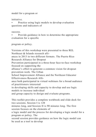 model for a program or
initiative.
• Practice using logic models to develop evaluation
questions and indicators of
success.
• Provide guidance in how to determine the appropriate
evaluation for a specific
program or policy.
Versions of this workshop were presented to three REL
Northeast & Islands research alli-
ances in 2013 in two different formats. The Puerto Rico
Research Alliance for Dropout
Prevention participated in a three-hour face-to-face workshop
focused on supporting the
alliance’s effort to generate a common vision for dropout
prevention work. The Urban
School Improvement Alliance and the Northeast Educator
Effectiveness Research Alli-
ance both participated in virtual webinars for a broad audience
of practitioners interested
in developing skills and capacity to develop and use logic
models to increase individual
and group capacity to design and evaluate programs.
This toolkit provides a complete workbook and slide deck for
two sessions. Session I is 120
minutes long, and Session II is 90 minutes long. The first
session focuses on the elements of
a logic model and the process for developing a logic model for a
program or policy. The
second session provides guidance on how the logic model can
be used as a tool to develop
 