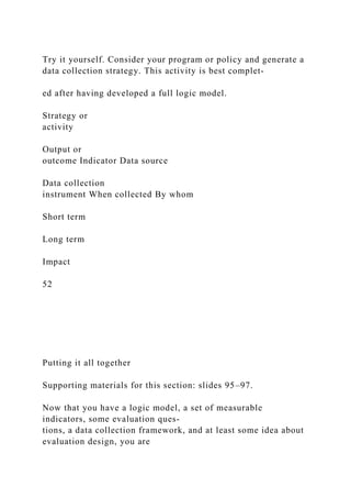 Try it yourself. Consider your program or policy and generate a
data collection strategy. This activity is best complet-
ed after having developed a full logic model.
Strategy or
activity
Output or
outcome Indicator Data source
Data collection
instrument When collected By whom
Short term
Long term
Impact
52
Putting it all together
Supporting materials for this section: slides 95–97.
Now that you have a logic model, a set of measurable
indicators, some evaluation ques-
tions, a data collection framework, and at least some idea about
evaluation design, you are
 