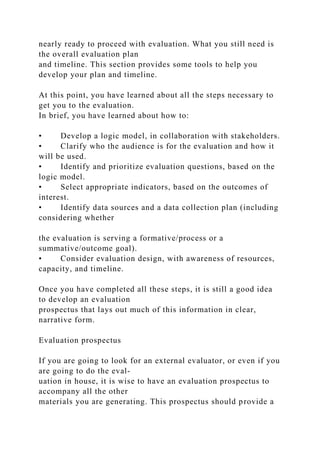 nearly ready to proceed with evaluation. What you still need is
the overall evaluation plan
and timeline. This section provides some tools to help you
develop your plan and timeline.
At this point, you have learned about all the steps necessary to
get you to the evaluation.
In brief, you have learned about how to:
• Develop a logic model, in collaboration with stakeholders.
• Clarify who the audience is for the evaluation and how it
will be used.
• Identify and prioritize evaluation questions, based on the
logic model.
• Select appropriate indicators, based on the outcomes of
interest.
• Identify data sources and a data collection plan (including
considering whether
the evaluation is serving a formative/process or a
summative/outcome goal).
• Consider evaluation design, with awareness of resources,
capacity, and timeline.
Once you have completed all these steps, it is still a good idea
to develop an evaluation
prospectus that lays out much of this information in clear,
narrative form.
Evaluation prospectus
If you are going to look for an external evaluator, or even if you
are going to do the eval-
uation in house, it is wise to have an evaluation prospectus to
accompany all the other
materials you are generating. This prospectus should provide a
 