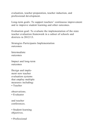 evaluation, teacher preparation, teacher induction, and
professional development.
Long-term goals: To support teachers’ continuous improvement
and to improve student learning and other outcomes.
Evaluation goal: To evaluate the implementation of the state
teacher evaluation framework in a subset of schools and
districts in 2012/13.
Strategies Participants Implementation
outcomes
Intermediate
outcomes
Impact and long-term
outcomes
Design and imple-
ment new teacher
evaluation systems
that employ multiple
measures including:
• Teacher
observations.
• Evaluator
and teacher
conferences.
• Student-learning
objectives.
• Professional
 