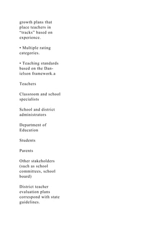 growth plans that
place teachers in
“tracks” based on
experience.
• Multiple rating
categories.
• Teaching standards
based on the Dan-
ielson framework.a
Teachers
Classroom and school
specialists
School and district
administrators
Department of
Education
Students
Parents
Other stakeholders
(such as school
committees, school
board)
District teacher
evaluation plans
correspond with state
guidelines.
 