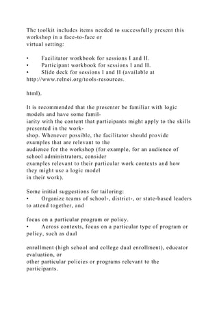 The toolkit includes items needed to successfully present this
workshop in a face-to-face or
virtual setting:
• Facilitator workbook for sessions I and II.
• Participant workbook for sessions I and II.
• Slide deck for sessions I and II (available at
http://www.relnei.org/tools-resources.
html).
It is recommended that the presenter be familiar with logic
models and have some famil-
iarity with the content that participants might apply to the skills
presented in the work-
shop. Whenever possible, the facilitator should provide
examples that are relevant to the
audience for the workshop (for example, for an audience of
school administrators, consider
examples relevant to their particular work contexts and how
they might use a logic model
in their work).
Some initial suggestions for tailoring:
• Organize teams of school-, district-, or state-based leaders
to attend together, and
focus on a particular program or policy.
• Across contexts, focus on a particular type of program or
policy, such as dual
enrollment (high school and college dual enrollment), educator
evaluation, or
other particular policies or programs relevant to the
participants.
 