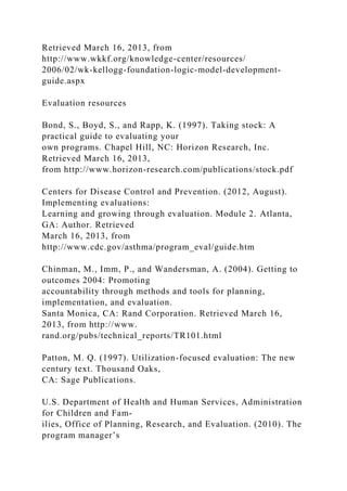 Retrieved March 16, 2013, from
http://www.wkkf.org/knowledge-center/resources/
2006/02/wk-kellogg-foundation-logic-model-development-
guide.aspx
Evaluation resources
Bond, S., Boyd, S., and Rapp, K. (1997). Taking stock: A
practical guide to evaluating your
own programs. Chapel Hill, NC: Horizon Research, Inc.
Retrieved March 16, 2013,
from http://www.horizon-research.com/publications/stock.pdf
Centers for Disease Control and Prevention. (2012, August).
Implementing evaluations:
Learning and growing through evaluation. Module 2. Atlanta,
GA: Author. Retrieved
March 16, 2013, from
http://www.cdc.gov/asthma/program_eval/guide.htm
Chinman, M., Imm, P., and Wandersman, A. (2004). Getting to
outcomes 2004: Promoting
accountability through methods and tools for planning,
implementation, and evaluation.
Santa Monica, CA: Rand Corporation. Retrieved March 16,
2013, from http://www.
rand.org/pubs/technical_reports/TR101.html
Patton, M. Q. (1997). Utilization-focused evaluation: The new
century text. Thousand Oaks,
CA: Sage Publications.
U.S. Department of Health and Human Services, Administration
for Children and Fam-
ilies, Office of Planning, Research, and Evaluation. (2010). The
program manager’s
 