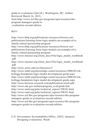 guide to evaluation (2nd ed.). Washington, DC: Author.
Retrieved March 16, 2013,
from http://www.acf.hhs.gov/programs/opre/resource/the-
program-managers-guide-to
-evaluation-second-edition
Ref-1
http://www.hfrp.org/publications-resources/browse-our-
publications/learning-from-logic-models-an-example-of-a-
family-school-partnership-program
http://www.hfrp.org/publications-resources/browse-our-
publications/learning-from-logic-models-an-example-of-a-
family-school-partnership-program
http://www.innonet.org/client_docs/File/logic_model_workbook
.pdf
http://www.innonet.org/client_docs/File/logic_model_workbook
.pdf
http://www.uwex.edu/ces/lmcourse/#
http://www.wkkf.org/knowledge-center/resources/2006/02/wk-
kellogg-foundation-logic-model-development-guide.aspx
http://www.wkkf.org/knowledge-center/resources/2006/02/wk-
kellogg-foundation-logic-model-development-guide.aspx
http://www.horizon-research.com/publications/stock.pdf
http://www.cdc.gov/asthma/program_eval/guide.htm
http://www.rand.org/pubs/technical_reports/TR101.html
http://www.rand.org/pubs/technical_reports/TR101.html
http://www.acf.hhs.gov/programs/opre/resource/the-program-
managers-guide-to-evaluation-second-edition
http://www.acf.hhs.gov/programs/opre/resource/the-program-
managers-guide-to-evaluation-second-edition
U.S. Government Accountability Office. (2012, January).
Designing evaluations. Wash-
 