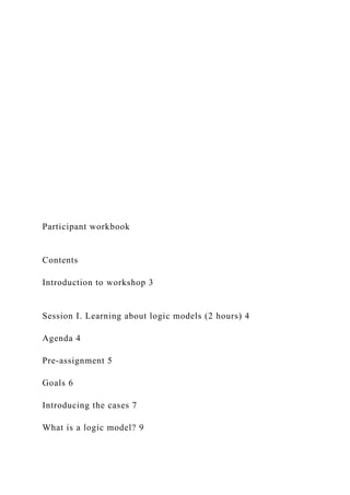 Participant workbook
Contents
Introduction to workshop 3
Session I. Learning about logic models (2 hours) 4
Agenda 4
Pre-assignment 5
Goals 6
Introducing the cases 7
What is a logic model? 9
 
