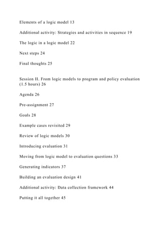 Elements of a logic model 13
Additional activity: Strategies and activities in sequence 19
The logic in a logic model 22
Next steps 24
Final thoughts 25
Session II. From logic models to program and policy evaluation
(1.5 hours) 26
Agenda 26
Pre-assignment 27
Goals 28
Example cases revisited 29
Review of logic models 30
Introducing evaluation 31
Moving from logic model to evaluation questions 33
Generating indicators 37
Building an evaluation design 41
Additional activity: Data collection framework 44
Putting it all together 45
 