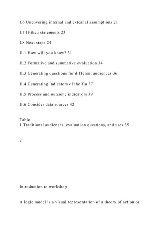 I.6 Uncovering internal and external assumptions 21
I.7 If-then statements 23
I.8 Next steps 24
II.1 How will you know? 31
II.2 Formative and summative evaluation 34
II.3 Generating questions for different audiences 36
II.4 Generating indicators of the flu 37
II.5 Process and outcome indicators 39
II.6 Consider data sources 42
Table
1 Traditional audiences, evaluation questions, and uses 35
2
Introduction to workshop
A logic model is a visual representation of a theory of action or
 