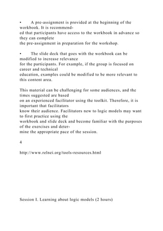 • A pre-assignment is provided at the beginning of the
workbook. It is recommend-
ed that participants have access to the workbook in advance so
they can complete
the pre-assignment in preparation for the workshop.
• The slide deck that goes with the workbook can be
modified to increase relevance
for the participants. For example, if the group is focused on
career and technical
education, examples could be modified to be more relevant to
this content area.
This material can be challenging for some audiences, and the
times suggested are based
on an experienced facilitator using the toolkit. Therefore, it is
important that facilitators
know their audience. Facilitators new to logic models may want
to first practice using the
workbook and slide deck and become familiar with the purposes
of the exercises and deter-
mine the appropriate pace of the session.
4
http://www.relnei.org/tools-resources.html
Session I. Learning about logic models (2 hours)
 