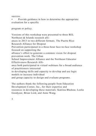 success.
• Provide guidance in how to determine the appropriate
evaluation for a specific
program or policy.
Versions of this workshop were presented to three REL
Northeast & Islands research alli-
ances in 2013 in two different formats. The Puerto Rico
Research Alliance for Dropout
Prevention participated in a three-hour face-to-face workshop
focused on supporting the
alliance’s effort to generate a common vision for dropout
prevention work. The Urban
School Improvement Alliance and the Northeast Educator
Effectiveness Research Alli-
ance both participated in virtual webinars for a broad audience
of practitioners interested
in developing skills and capacity to develop and use logic
models to increase individual
and group capacity to design and evaluate programs.
The authors thank the following people from Education
Development Center, Inc., for their expertise and
resources in developing these materials: Katrina Bledsoe, Leslie
Goodyear, Brian Lord, and Anne Wang.
3
 
