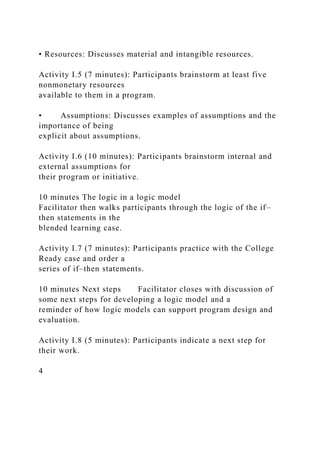 • Resources: Discusses material and intangible resources.
Activity I.5 (7 minutes): Participants brainstorm at least five
nonmonetary resources
available to them in a program.
• Assumptions: Discusses examples of assumptions and the
importance of being
explicit about assumptions.
Activity I.6 (10 minutes): Participants brainstorm internal and
external assumptions for
their program or initiative.
10 minutes The logic in a logic model
Facilitator then walks participants through the logic of the if–
then statements in the
blended learning case.
Activity I.7 (7 minutes): Participants practice with the College
Ready case and order a
series of if–then statements.
10 minutes Next steps Facilitator closes with discussion of
some next steps for developing a logic model and a
reminder of how logic models can support program design and
evaluation.
Activity I.8 (5 minutes): Participants indicate a next step for
their work.
4
 