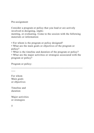 Pre-assignment
Consider a program or policy that you lead or are actively
involved in designing, imple-
menting, or evaluating. Come to the session with the following
materials or information:
• For whom is the program or policy designed?
• What are the main goals or objectives of the program or
policy?
• What is the timeline and duration of the program or policy?
• What are the major activities or strategies associated with the
program or policy?
Program or policy:
_____________________________________________________
___
For whom
Main goals
or objectives
Timeline and
duration
Major activities
or strategies
5
 