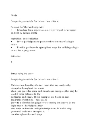 Goals
Supporting materials for this section: slide 4.
Session I of the workshop will:
• Introduce logic models as an effective tool for program
and policy design, imple-
mentation, and evaluation.
• Invite participants to practice the elements of a logic
model.
• Provide guidance in appropriate steps for building a logic
model for a program or
initiative.
6
Introducing the cases
Supporting materials for this section: slide 5.
This section describes the two cases that are used as the
examples throughout the work-
shop (and provides some additional case examples that may be
used if more relevant to the
particular audience). These examples are based on real
programs or policies. These cases
provide a common language for discussing all aspects of the
logic model. Participants may
also want to draw on their pre-assignment, in which they
generated their own example, to
use throughout the workshop.
 