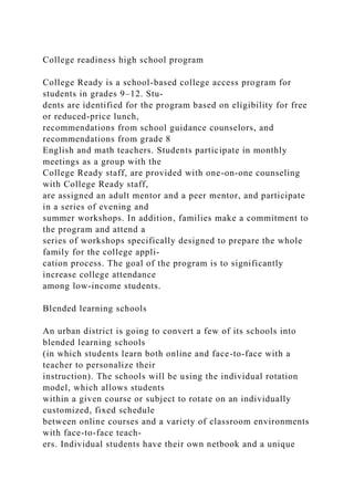 College readiness high school program
College Ready is a school-based college access program for
students in grades 9–12. Stu-
dents are identified for the program based on eligibility for free
or reduced-price lunch,
recommendations from school guidance counselors, and
recommendations from grade 8
English and math teachers. Students participate in monthly
meetings as a group with the
College Ready staff, are provided with one-on-one counseling
with College Ready staff,
are assigned an adult mentor and a peer mentor, and participate
in a series of evening and
summer workshops. In addition, families make a commitment to
the program and attend a
series of workshops specifically designed to prepare the whole
family for the college appli-
cation process. The goal of the program is to significantly
increase college attendance
among low-income students.
Blended learning schools
An urban district is going to convert a few of its schools into
blended learning schools
(in which students learn both online and face-to-face with a
teacher to personalize their
instruction). The schools will be using the individual rotation
model, which allows students
within a given course or subject to rotate on an individually
customized, fixed schedule
between online courses and a variety of classroom environments
with face-to-face teach-
ers. Individual students have their own netbook and a unique
 