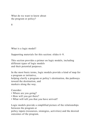 What do we want to know about
the program or policy?
8
What is a logic model?
Supporting materials for this section: slides 6–9.
This section provides a primer on logic models, including
different types of logic models
and their potential purposes.
In the most basic terms, logic models provide a kind of map for
a program or initiative,
helping clarify a program or policy’s destination, the pathways
toward the destination, and
markers along the way.
Consider:
• Where are you going?
• How will you get there?
• What will tell you that you have arrived?
Logic models provide a simplified picture of the relationships
between the program or
policy inputs (resources, strategies, activities) and the desired
outcomes of the program.
 