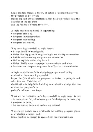 Logic models present a theory of action or change that drives
the program or policy and
makes explicit any assumptions about both the resources at the
disposal of the program
and the rationale behind the effort.
A logic model is valuable in supporting:
• Program planning.
• Program implementation.
• Program monitoring.
• Program evaluation.
Why use a logic model? A logic model:
• Brings detail to broad goals.
• Helps identify gaps in program logic and clarify assumptions.
• Builds understanding and promotes consensus.
• Makes explicit underlying beliefs.
• Helps clarify what is appropriate to evaluate and when.
• Summarizes complex programs for effective communication.
A logic model is useful in designing program and policy
evaluation, because a logic model
helps clarify both what the program, initiative, or policy is and
what it is not. This kind of
clarification is helpful in building an evaluation design that can
capture the program’s or
policy’s influence and impact.
What are the limitations of a logic model? A logic model is not:
• A strategic or fully developed plan for designing or managing
a program or policy.
• An evaluation design or evaluation method.
While logic models are useful tools for building program plans
or evaluation designs, addi-
tional work is necessary to create both programmatic and
 