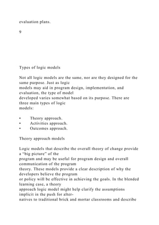 evaluation plans.
9
Types of logic models
Not all logic models are the same, nor are they designed for the
same purpose. Just as logic
models may aid in program design, implementation, and
evaluation, the type of model
developed varies somewhat based on its purpose. There are
three main types of logic
models:
• Theory approach.
• Activities approach.
• Outcomes approach.
Theory approach models
Logic models that describe the overall theory of change provide
a “big picture” of the
program and may be useful for program design and overall
communication of the program
theory. These models provide a clear description of why the
developers believe the program
or policy will be effective in achieving the goals. In the blended
learning case, a theory
approach logic model might help clarify the assumptions
implicit in the push for alter-
natives to traditional brick and mortar classrooms and describe
 