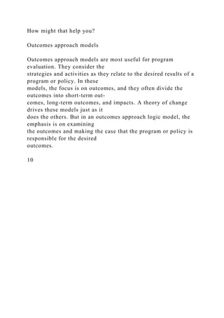 How might that help you?
Outcomes approach models
Outcomes approach models are most useful for program
evaluation. They consider the
strategies and activities as they relate to the desired results of a
program or policy. In these
models, the focus is on outcomes, and they often divide the
outcomes into short-term out-
comes, long-term outcomes, and impacts. A theory of change
drives these models just as it
does the others. But in an outcomes approach logic model, the
emphasis is on examining
the outcomes and making the case that the program or policy is
responsible for the desired
outcomes.
10
 