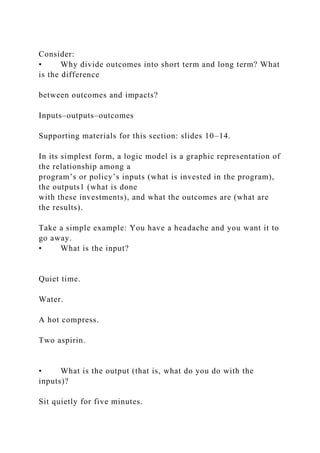 Consider:
• Why divide outcomes into short term and long term? What
is the difference
between outcomes and impacts?
Inputs–outputs–outcomes
Supporting materials for this section: slides 10–14.
In its simplest form, a logic model is a graphic representation of
the relationship among a
program’s or policy’s inputs (what is invested in the program),
the outputs1 (what is done
with these investments), and what the outcomes are (what are
the results).
Take a simple example: You have a headache and you want it to
go away.
• What is the input?
Quiet time.
Water.
A hot compress.
Two aspirin.
• What is the output (that is, what do you do with the
inputs)?
Sit quietly for five minutes.
 